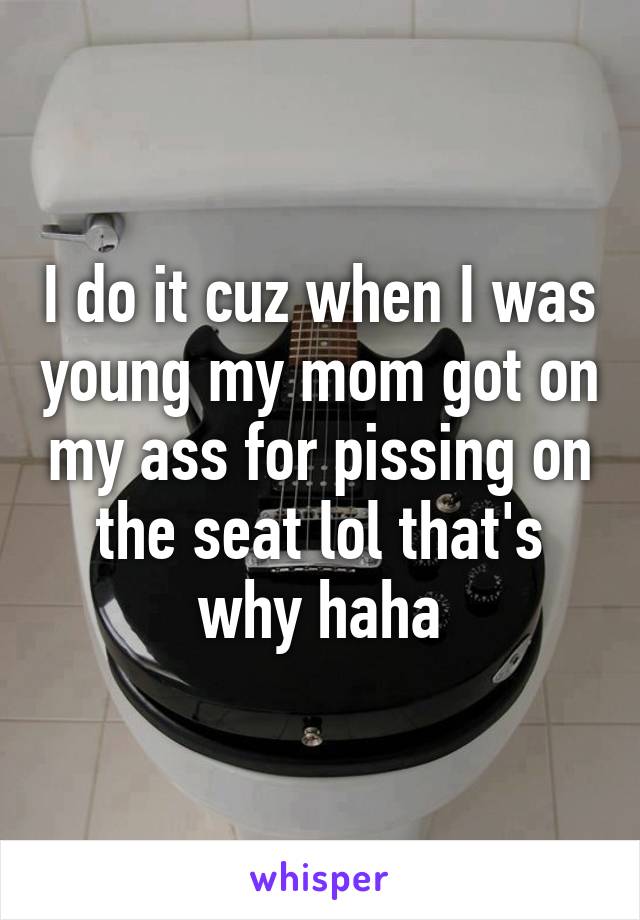 I do it cuz when I was young my mom got on my ass for pissing on the seat lol that's why haha