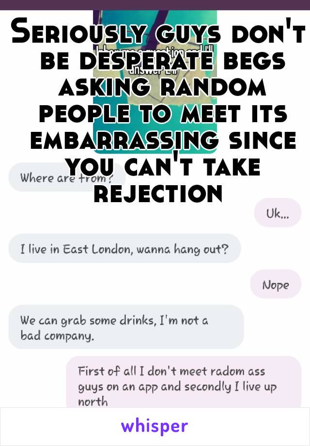 Seriously guys don't be desperate begs asking random people to meet its embarrassing since you can't take rejection 