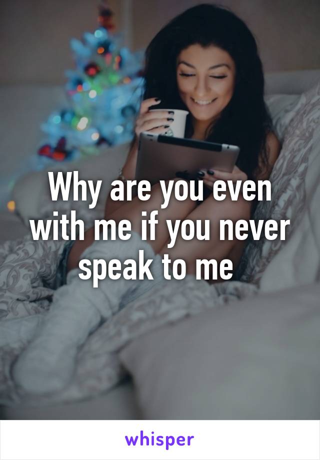 Why are you even with me if you never speak to me 