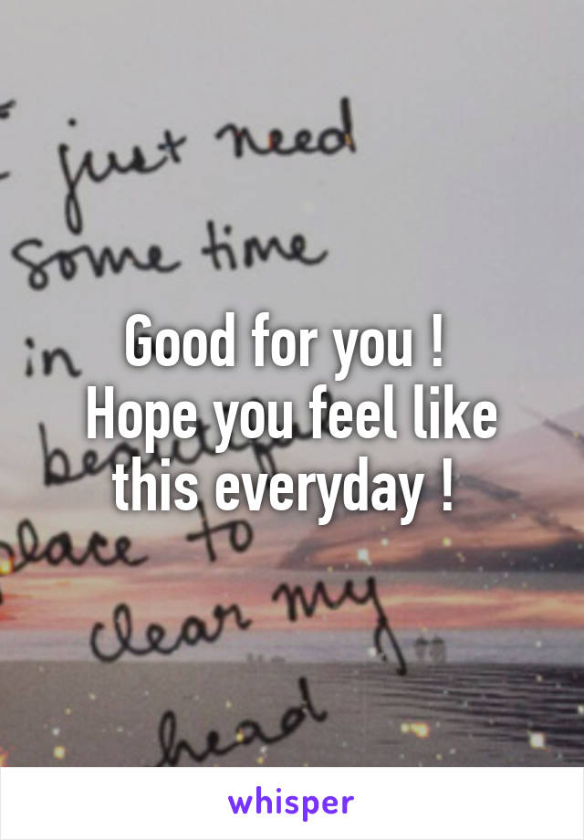 Good for you ! 
Hope you feel like this everyday ! 