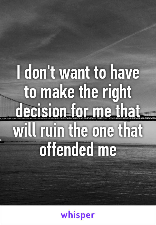 I don't want to have to make the right decision for me that will ruin the one that offended me