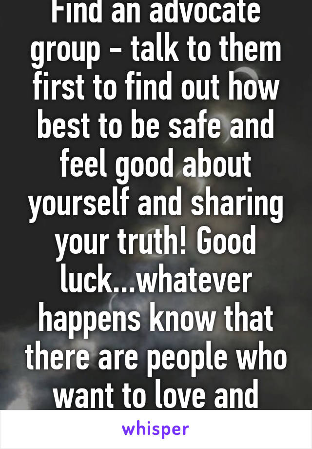 Find an advocate group - talk to them first to find out how best to be safe and feel good about yourself and sharing your truth! Good luck...whatever happens know that there are people who want to love and support you 