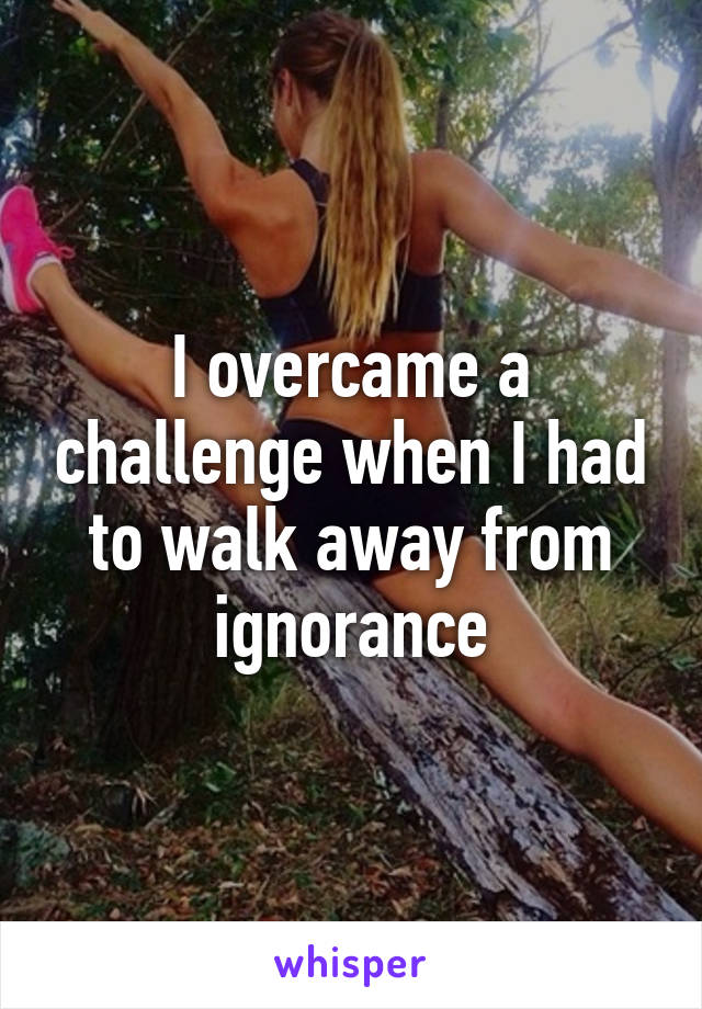 I overcame a challenge when I had to walk away from ignorance