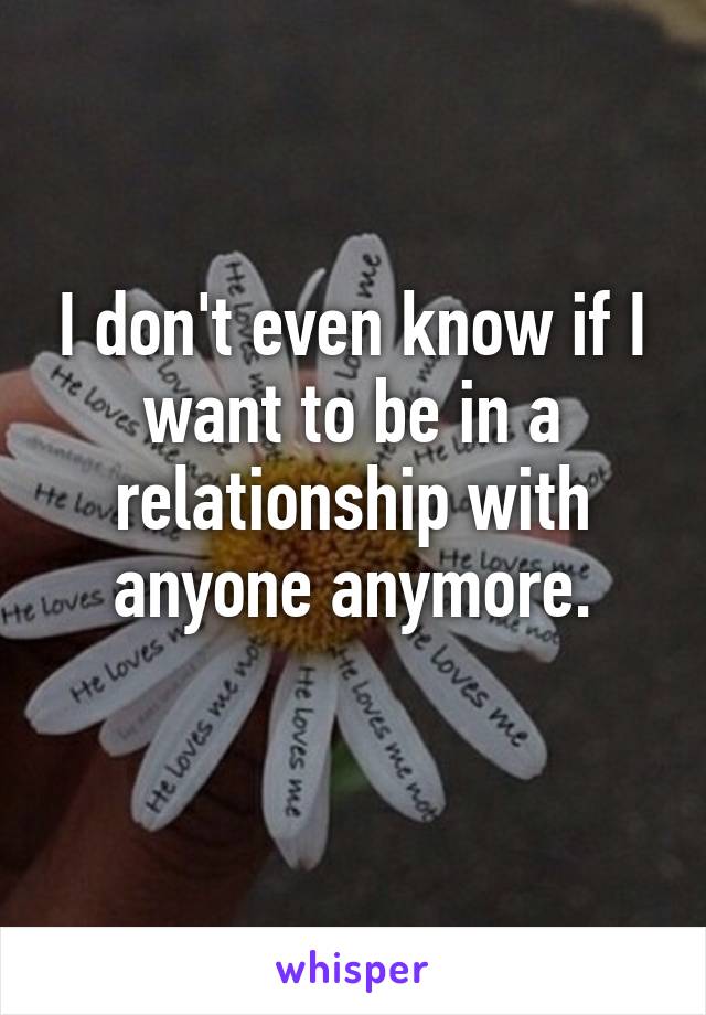 I don't even know if I want to be in a relationship with anyone anymore.
