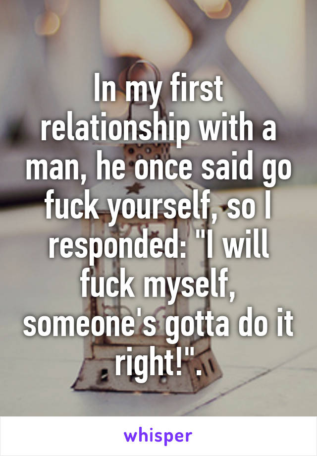 In my first relationship with a man, he once said go fuck yourself, so I responded: "I will fuck myself, someone's gotta do it right!".