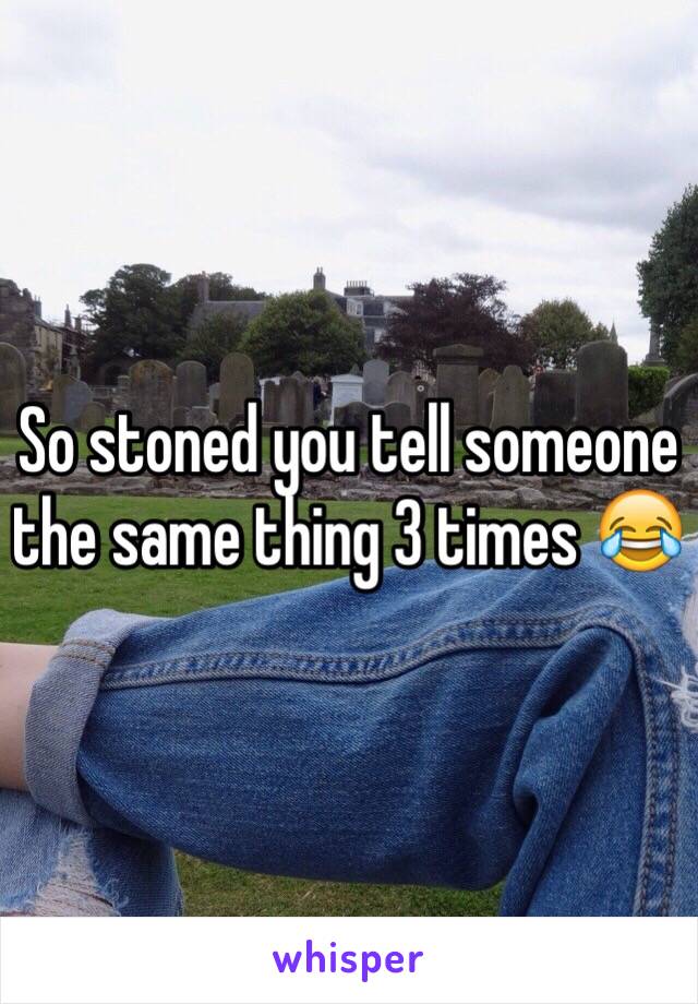 So stoned you tell someone the same thing 3 times 😂