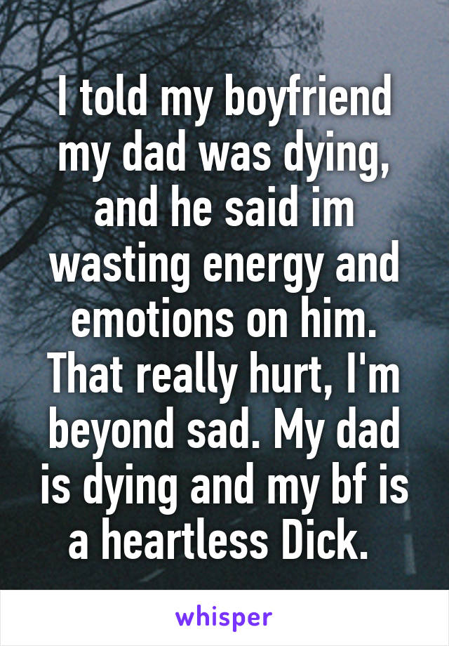 I told my boyfriend my dad was dying, and he said im wasting energy and emotions on him. That really hurt, I'm beyond sad. My dad is dying and my bf is a heartless Dick. 