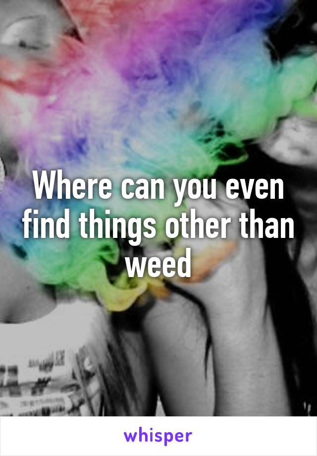 Where can you even find things other than weed