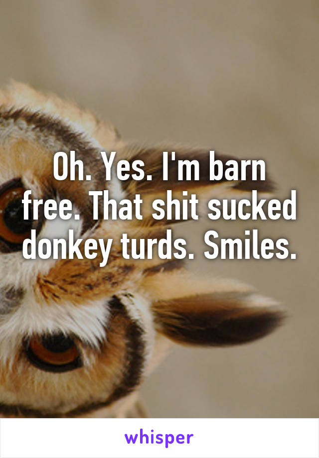 Oh. Yes. I'm barn free. That shit sucked donkey turds. Smiles. 