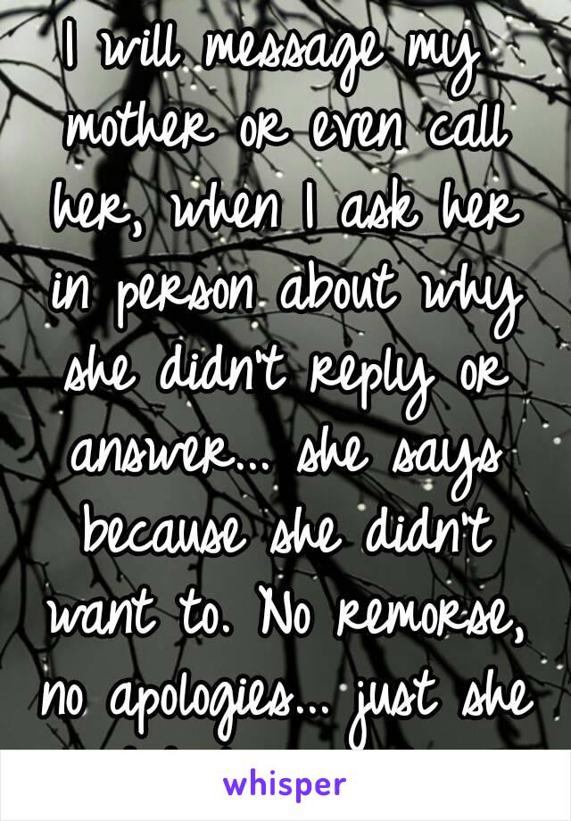 I will message my mother or even call her, when I ask her in person about why she didn't reply or answer... she says because she didn't want to. No remorse, no apologies... just she didn't want to..