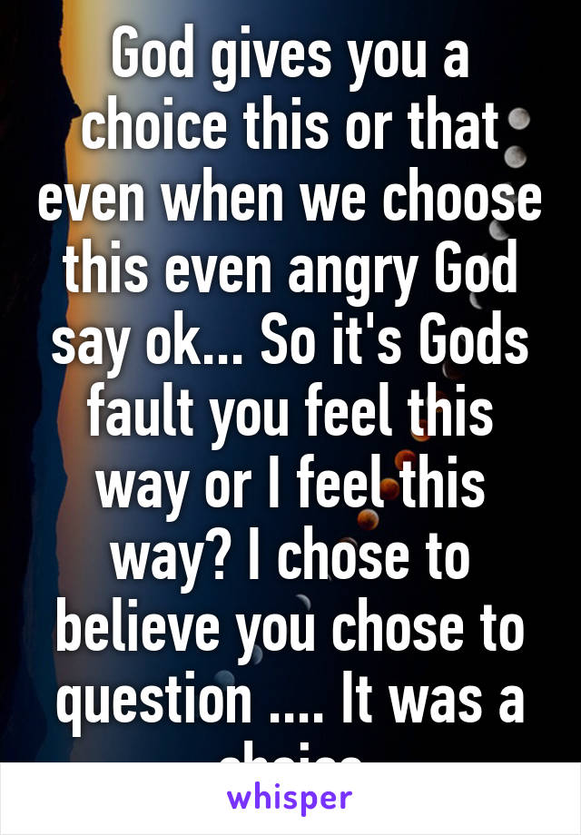 God gives you a choice this or that even when we choose this even angry God say ok... So it's Gods fault you feel this way or I feel this way? I chose to believe you chose to question .... It was a choice