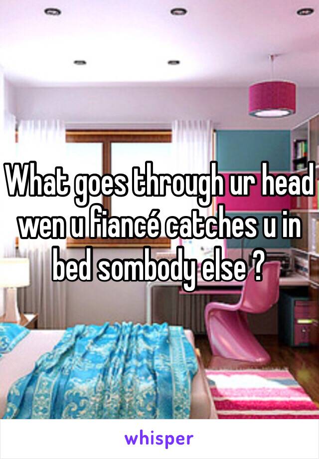 What goes through ur head wen u fiancé catches u in bed sombody else ?