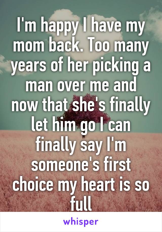 I'm happy I have my mom back. Too many years of her picking a man over me and now that she's finally let him go I can finally say I'm someone's first choice my heart is so full