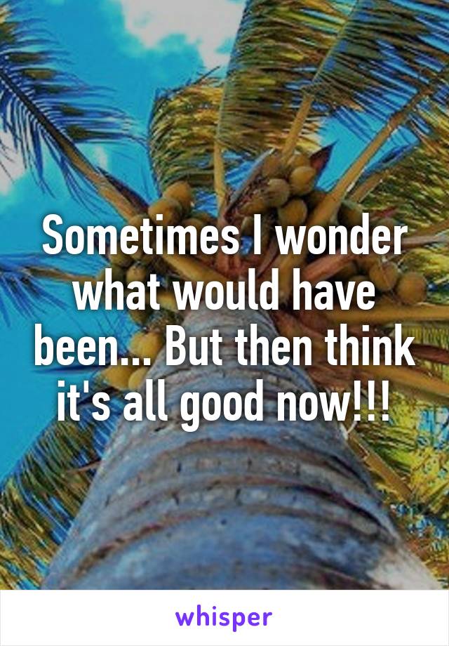 Sometimes I wonder what would have been... But then think it's all good now!!!