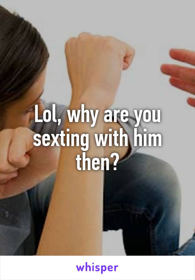 Lol, why are you sexting with him then?