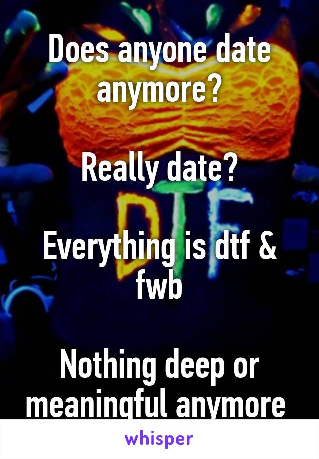 Does anyone date anymore?

Really date?

Everything is dtf & fwb

Nothing deep or meaningful anymore 