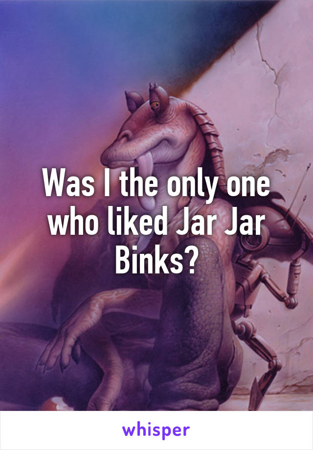 Was I the only one who liked Jar Jar Binks?