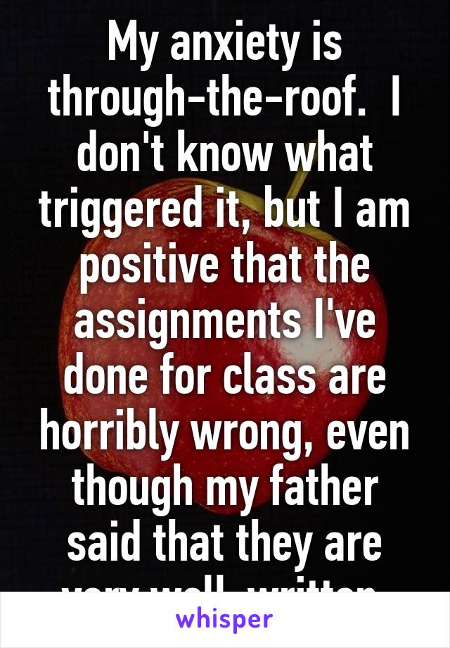 My anxiety is through-the-roof.  I don't know what triggered it, but I am positive that the assignments I've done for class are horribly wrong, even though my father said that they are very well-written.