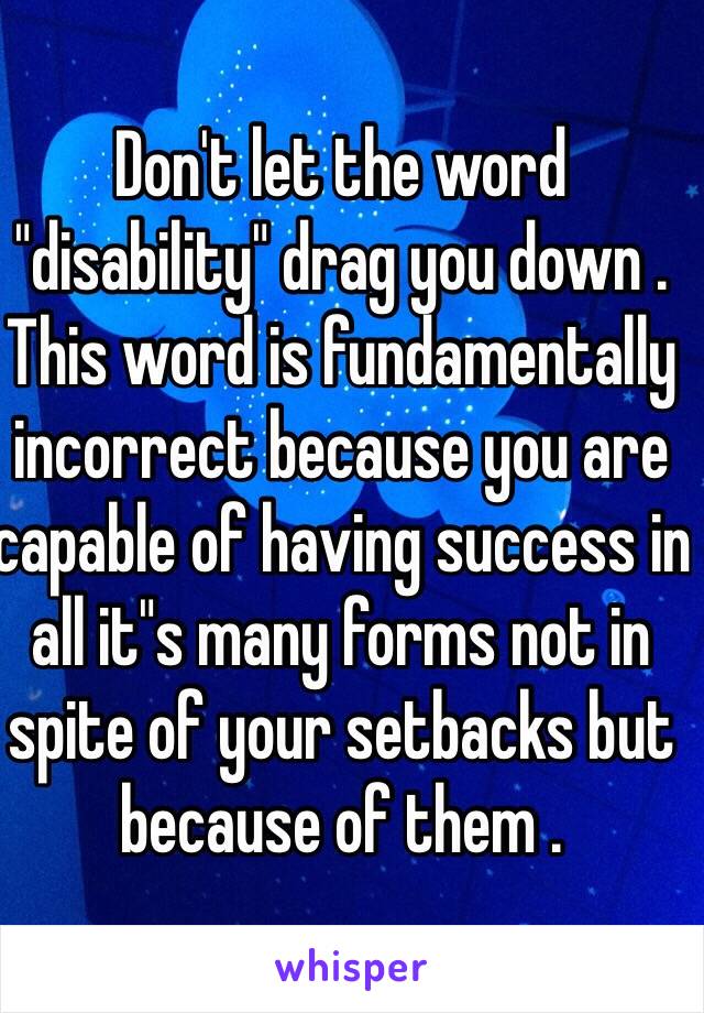 Don't let the word "disability" drag you down . This word is fundamentally incorrect because you are capable of having success in all it"s many forms not in spite of your setbacks but because of them . 