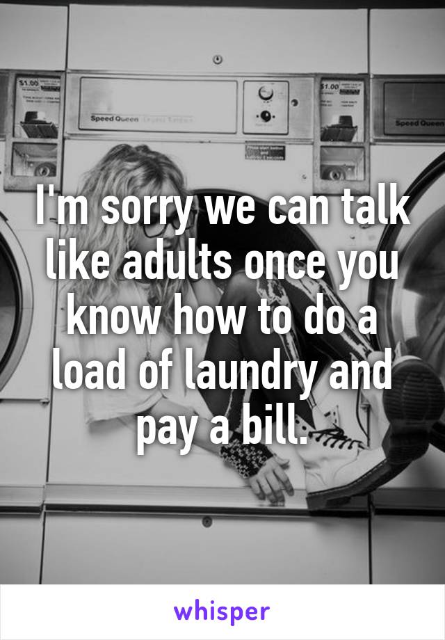 I'm sorry we can talk like adults once you know how to do a load of laundry and pay a bill.