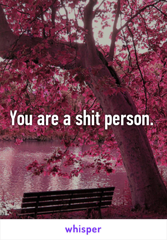 You are a shit person. 