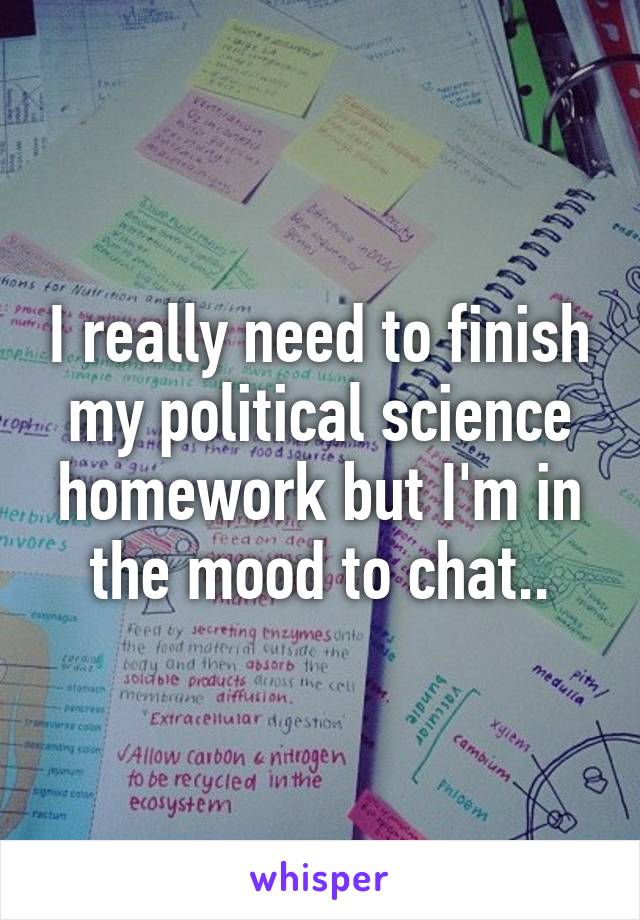 I really need to finish my political science homework but I'm in the mood to chat..