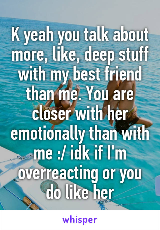 K yeah you talk about more, like, deep stuff with my best friend than me. You are closer with her emotionally than with me :/ idk if I'm overreacting or you do like her