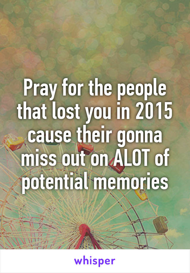 Pray for the people that lost you in 2015 cause their gonna miss out on ALOT of potential memories