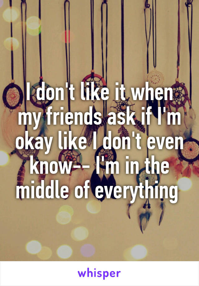 I don't like it when my friends ask if I'm okay like I don't even know-- I'm in the middle of everything 