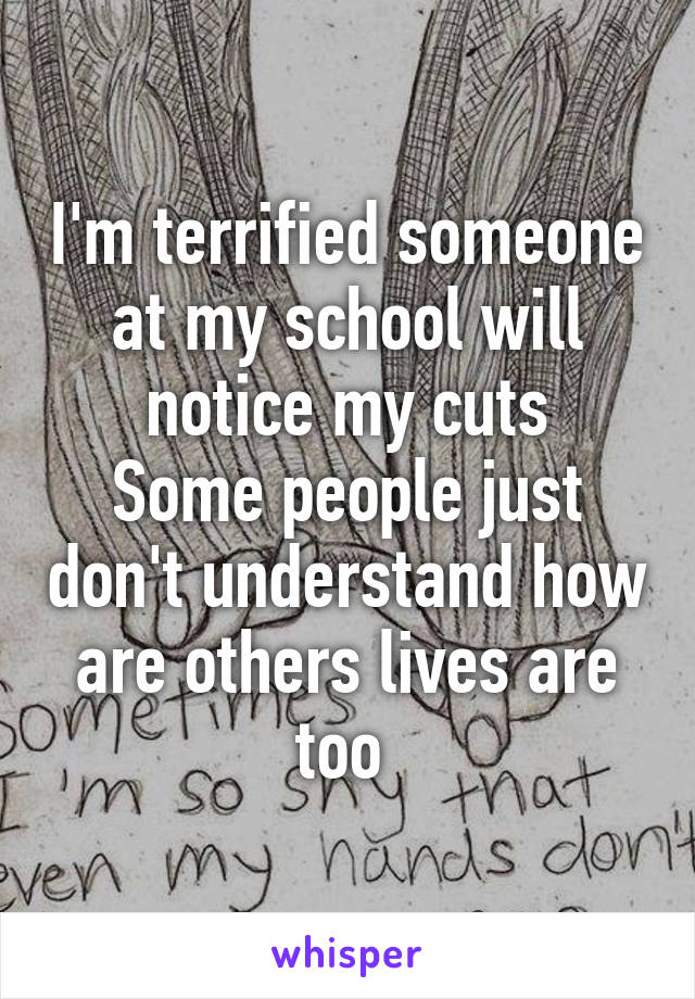 I'm terrified someone at my school will notice my cuts
Some people just don't understand how are others lives are too 