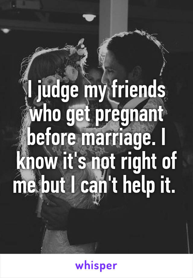 I judge my friends who get pregnant before marriage. I know it's not right of me but I can't help it. 