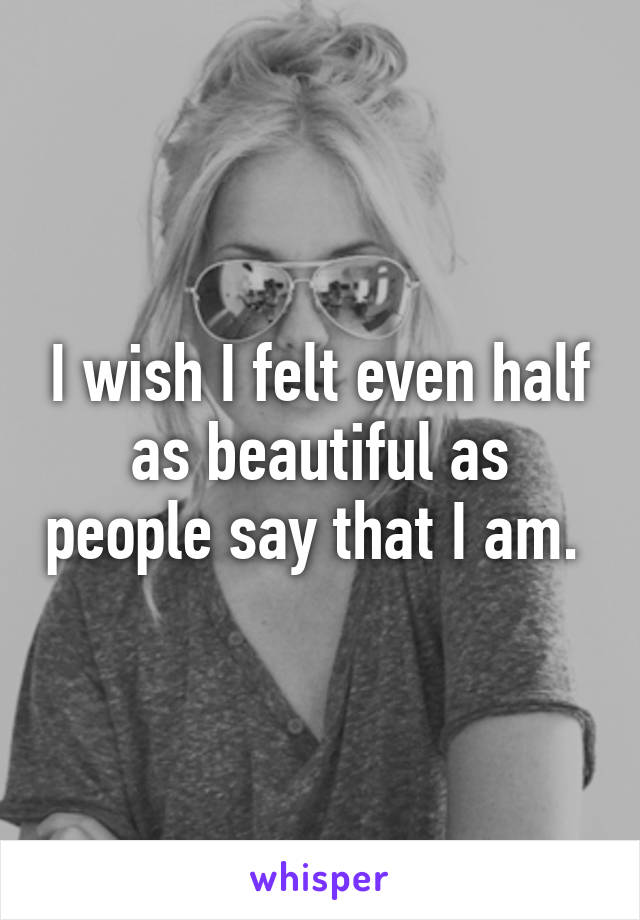 I wish I felt even half as beautiful as people say that I am. 