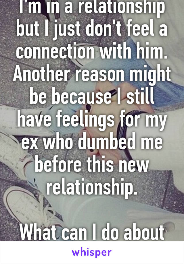 I'm in a relationship but I just don't feel a connection with him. Another reason might be because I still have feelings for my ex who dumbed me before this new relationship.

What can I do about it? 