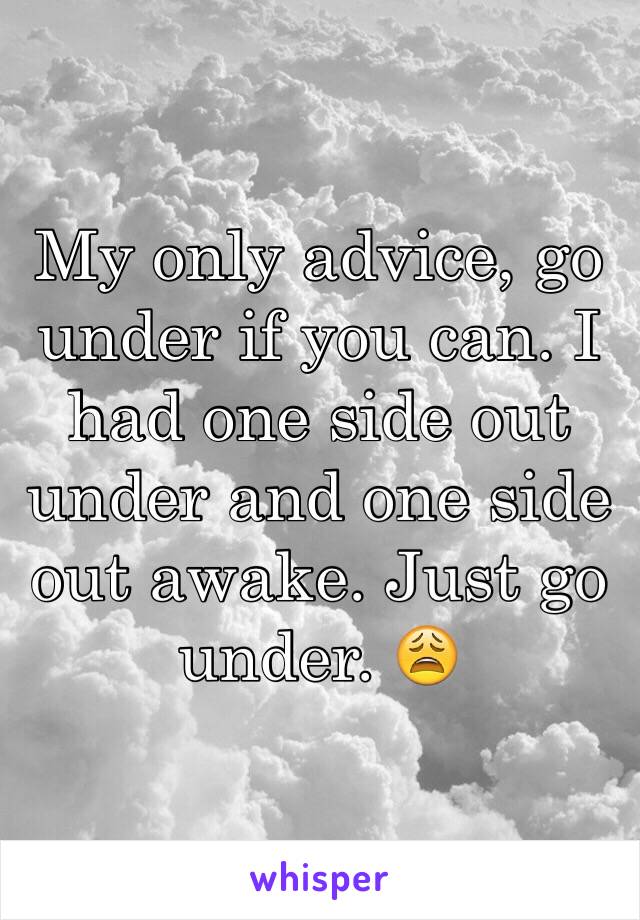 My only advice, go under if you can. I had one side out under and one side out awake. Just go under. 😩