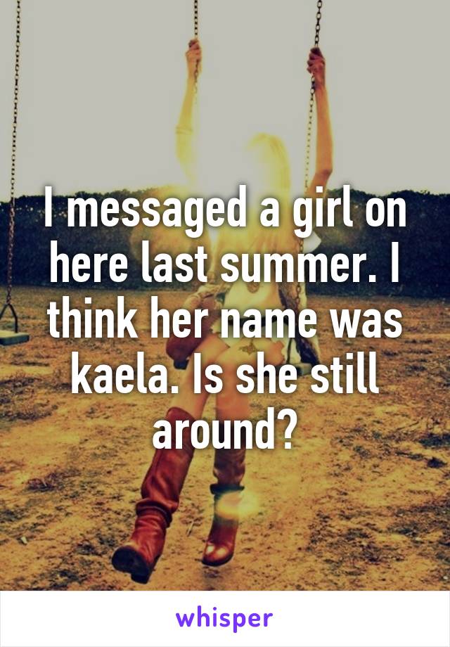 I messaged a girl on here last summer. I think her name was kaela. Is she still around?