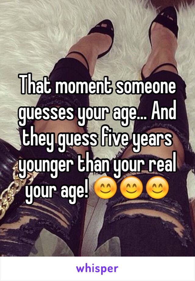 That moment someone guesses your age... And they guess five years younger than your real your age! 😊😊😊