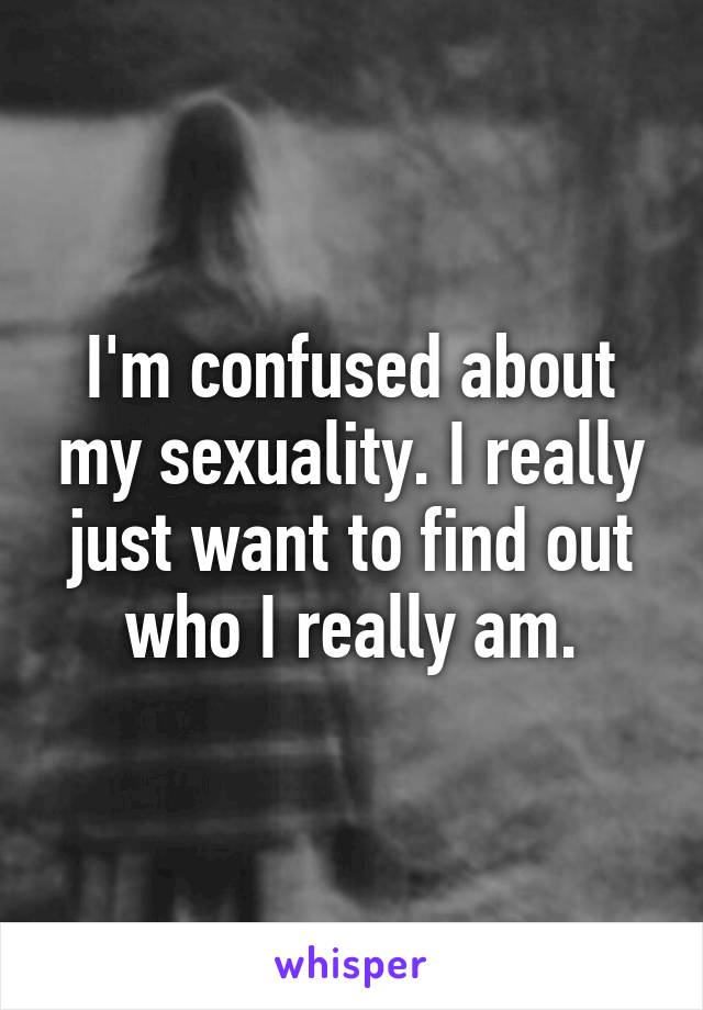 I'm confused about my sexuality. I really just want to find out who I really am.