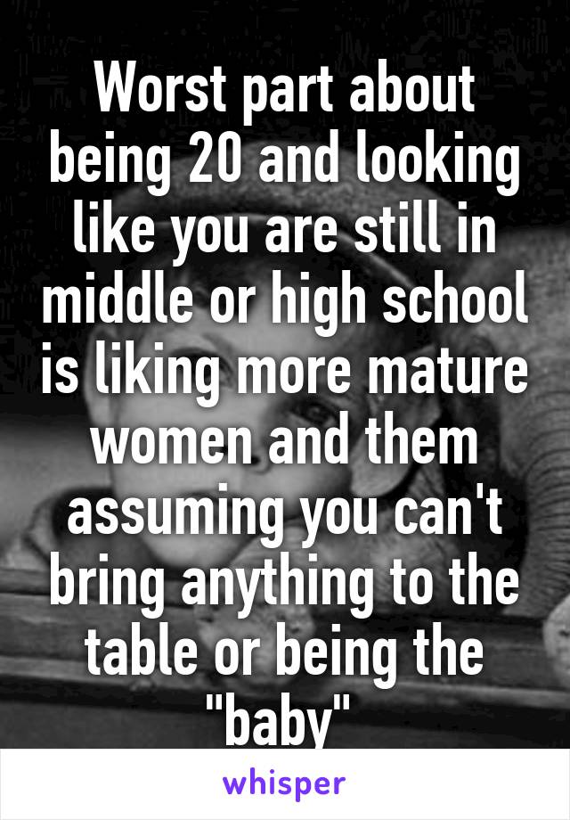 Worst part about being 20 and looking like you are still in middle or high school is liking more mature women and them assuming you can't bring anything to the table or being the "baby" 