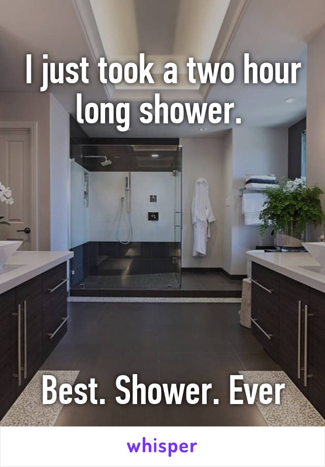 I just took a two hour long shower. 






Best. Shower. Ever