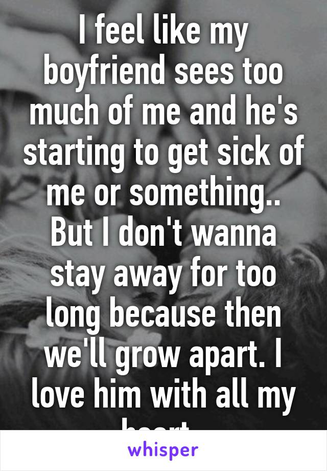 I feel like my boyfriend sees too much of me and he's starting to get sick of me or something.. But I don't wanna stay away for too long because then we'll grow apart. I love him with all my heart. 