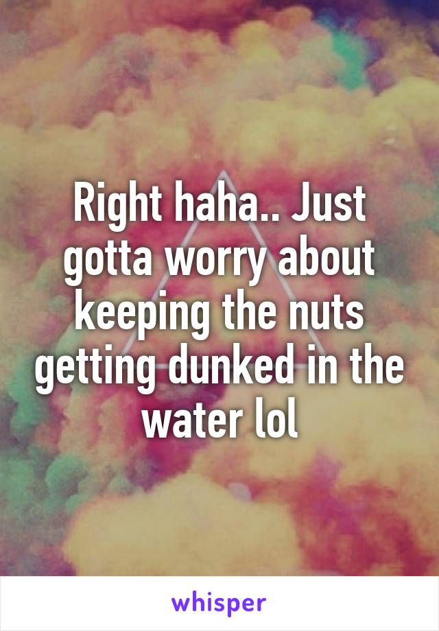 Right haha.. Just gotta worry about keeping the nuts getting dunked in the water lol