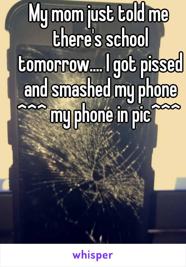 My mom just told me there's school tomorrow.... I got pissed and smashed my phone
^^^ my phone in pic^^^