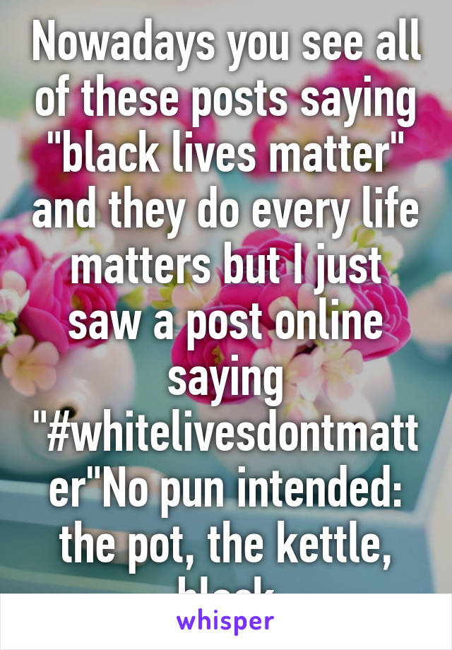 Nowadays you see all of these posts saying "black lives matter" and they do every life matters but I just saw a post online saying "#whitelivesdontmatter"No pun intended: the pot, the kettle, black