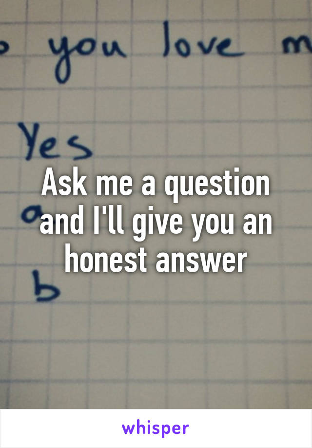 Ask me a question and I'll give you an honest answer