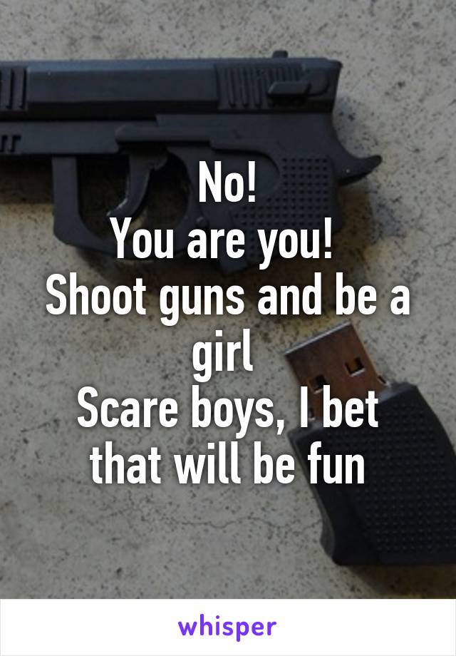 No!
You are you! 
Shoot guns and be a girl 
Scare boys, I bet that will be fun