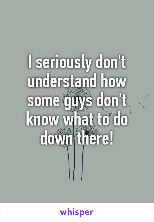 I seriously don't understand how some guys don't know what to do down there!
