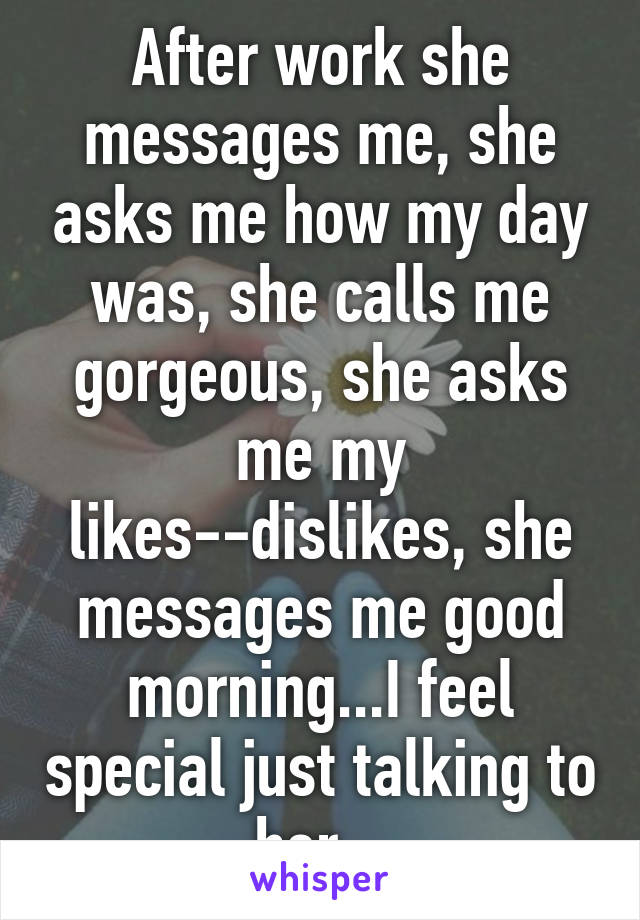 After work she messages me, she asks me how my day was, she calls me gorgeous, she asks me my likes--dislikes, she messages me good morning...I feel special just talking to her...