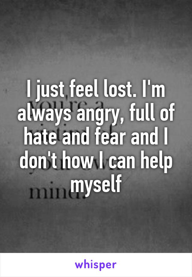 I just feel lost. I'm always angry, full of hate and fear and I don't how I can help myself