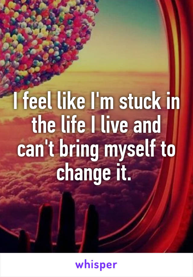 I feel like I'm stuck in the life I live and can't bring myself to change it. 