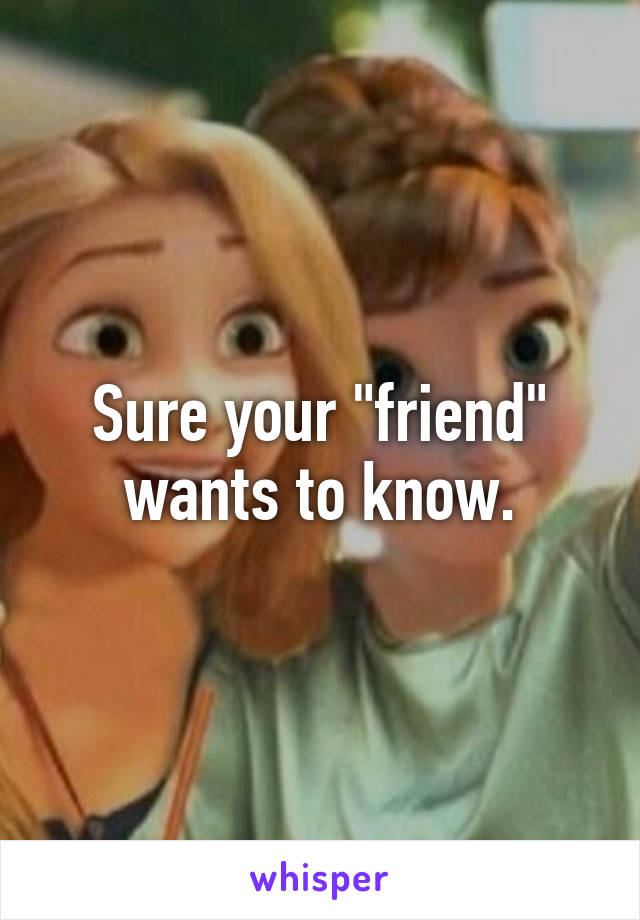 Sure your "friend" wants to know.